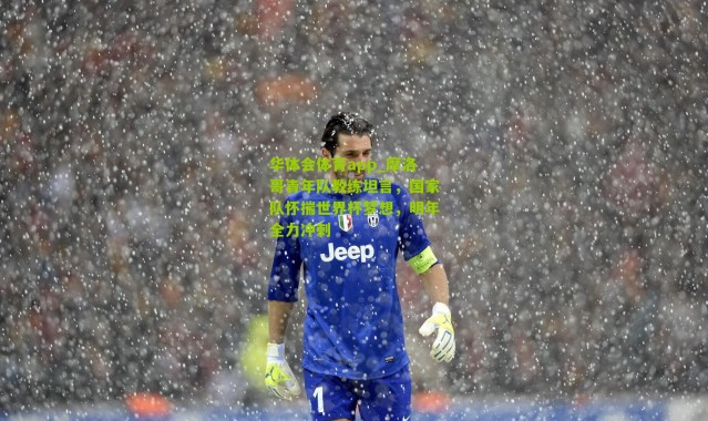 华体会体育app_摩洛哥青年队教练坦言，国家队怀揣世界杯梦想，明年全力冲刺