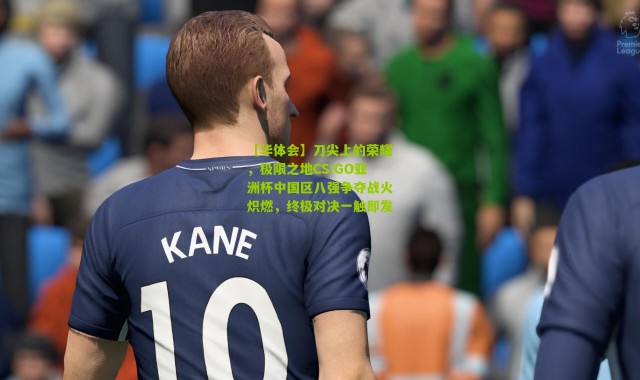 【华体会】刀尖上的荣耀，极限之地CS:GO亚洲杯中国区八强争夺战火炽燃，终极对决一触即发