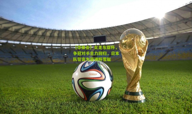 【华体会】女足东亚杯，争冠对手主力回归，日本队誓言为亚洲杯雪耻
