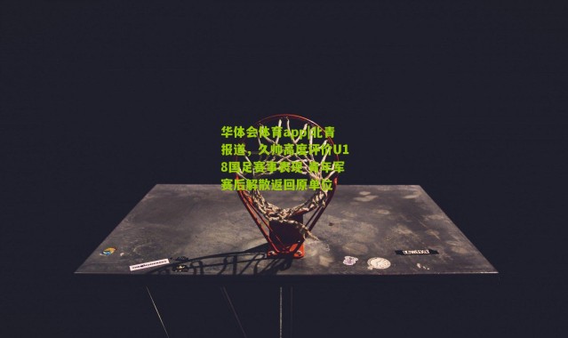 华体会体育app|北青报道，久帅高度评价U18国足赛事表现 青年军赛后解散返回原单位