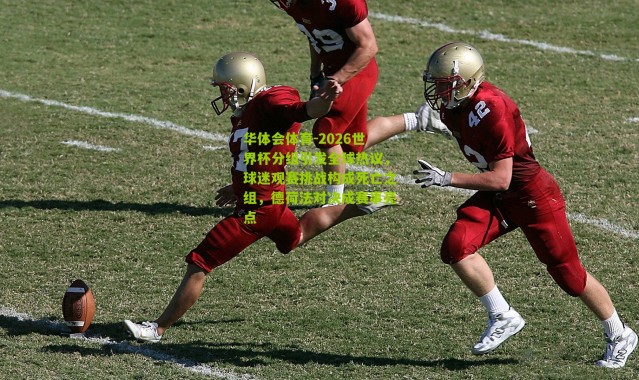 华体会体育-2026世界杯分组引发全球热议，球迷观赛挑战构成死亡之组，德荷法对决成赛事亮点